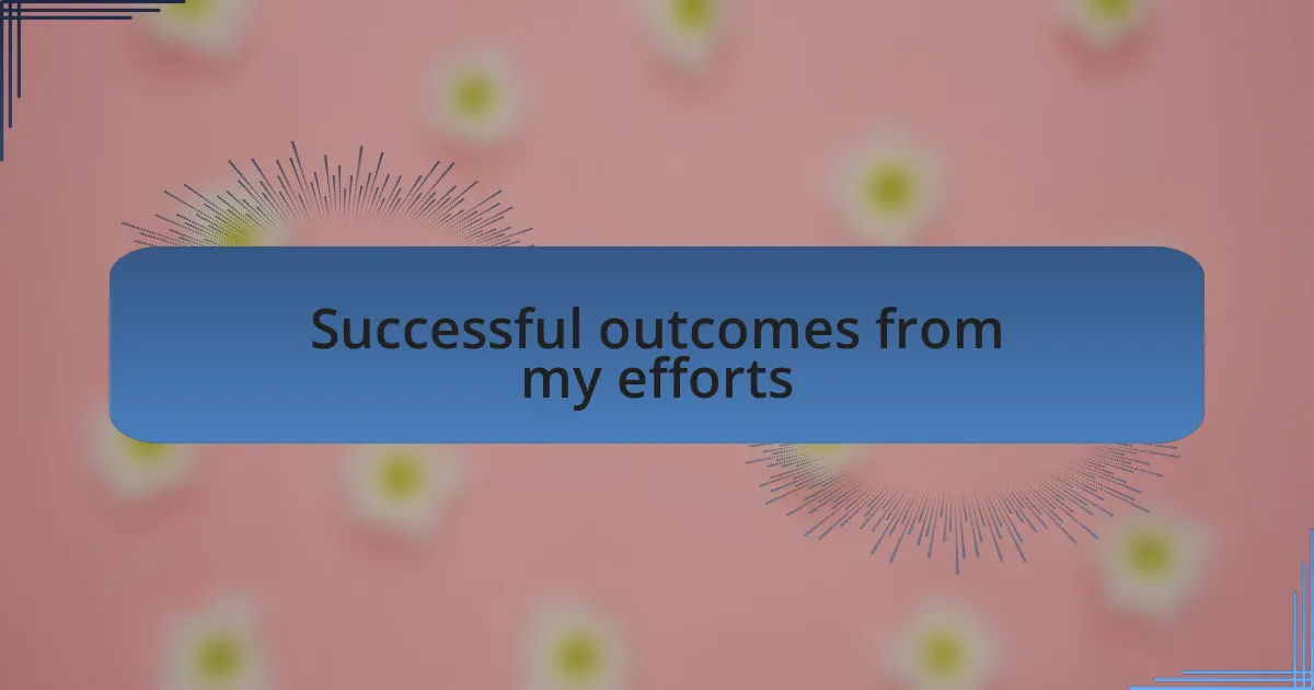 Successful outcomes from my efforts